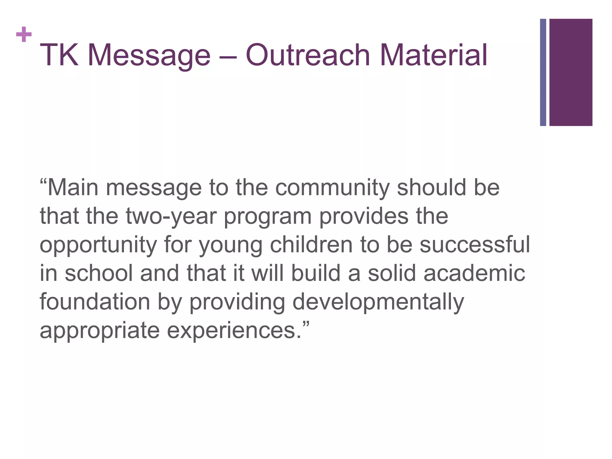 +
    TK Message – Outreach Material



    “Main message to the community should be
    that the two-year program provides the
    opportunity for young children to be successful
    in school and that it will build a solid academic
    foundation by providing developmentally
    appropriate experiences.”
 