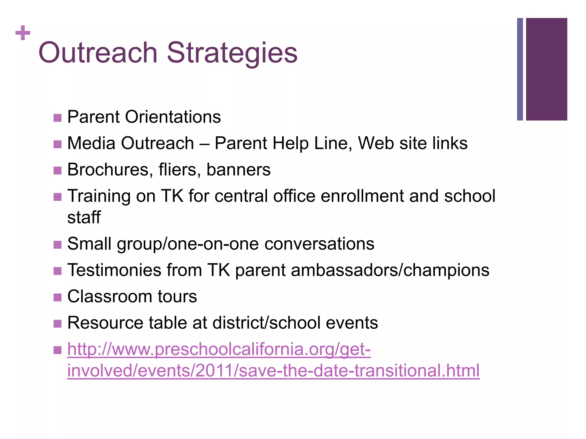 +
    Outreach Strategies

      Parent Orientations
      Media Outreach – Parent Help Line, Web site links
      Brochures, fliers, banners
      Training on TK for central office enrollment and school
       staff
      Small group/one-on-one conversations
      Testimonies from TK parent ambassadors/champions
      Classroom tours
      Resource table at district/school events
      http://www.preschoolcalifornia.org/get-
       involved/events/2011/save-the-date-transitional.html
 