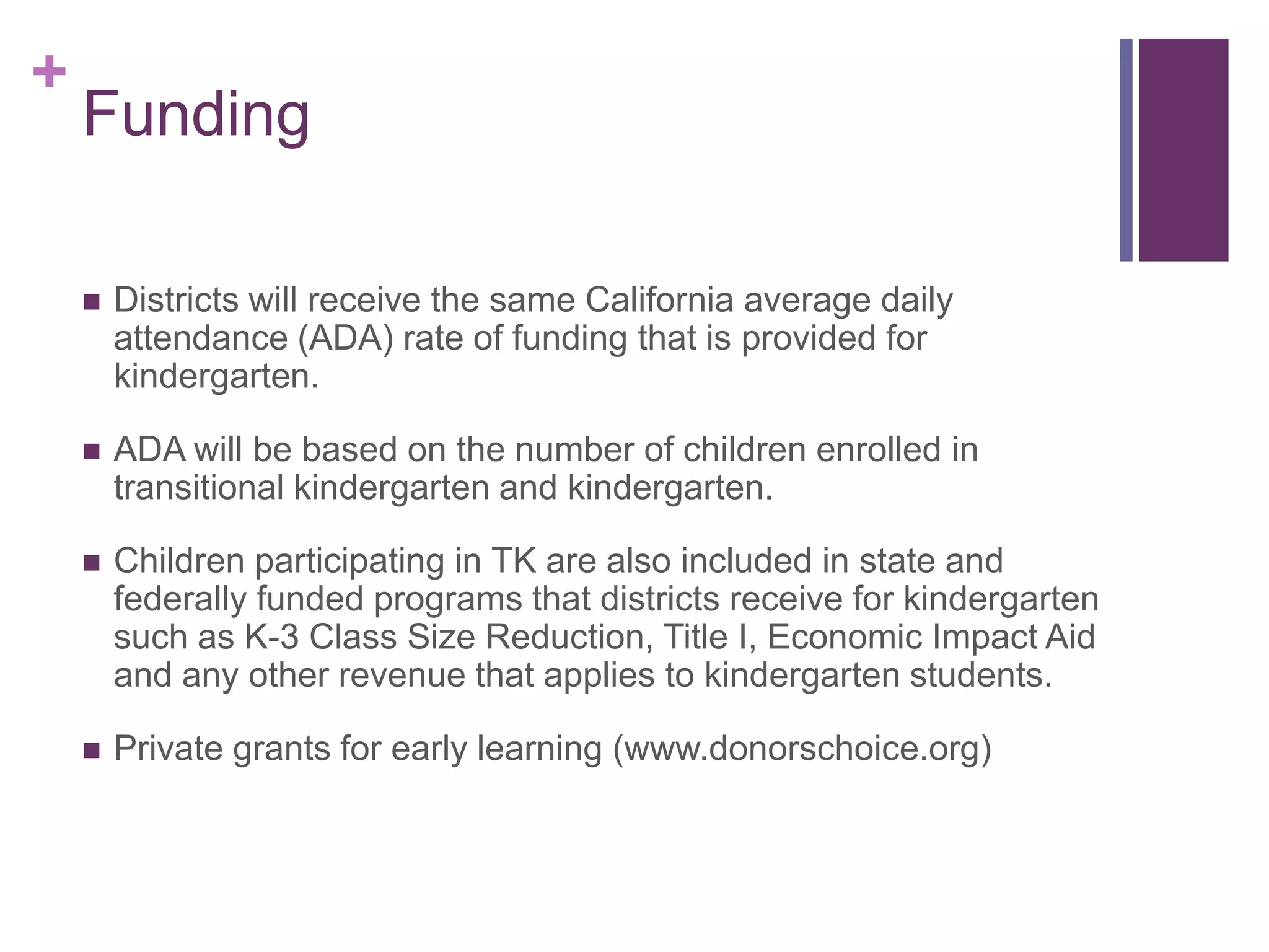 +
    Funding

       Districts will receive the same California average daily
        attendance (ADA) rate of funding that is provided for
        kindergarten.

       ADA will be based on the number of children enrolled in
        transitional kindergarten and kindergarten.

       Children participating in TK are also included in state and
        federally funded programs that districts receive for kindergarten
        such as K-3 Class Size Reduction, Title I, Economic Impact Aid
        and any other revenue that applies to kindergarten students.

       Private grants for early learning (www.donorschoice.org)
 