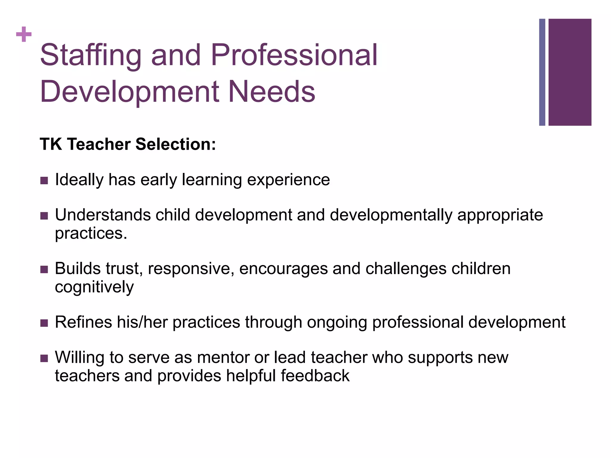 +
    Staffing and Professional
    Development Needs
    TK Teacher Selection:

       Ideally has early learning experience

       Understands child development and developmentally appropriate
        practices.

       Builds trust, responsive, encourages and challenges children
        cognitively

       Refines his/her practices through ongoing professional development

       Willing to serve as mentor or lead teacher who supports new
        teachers and provides helpful feedback
 