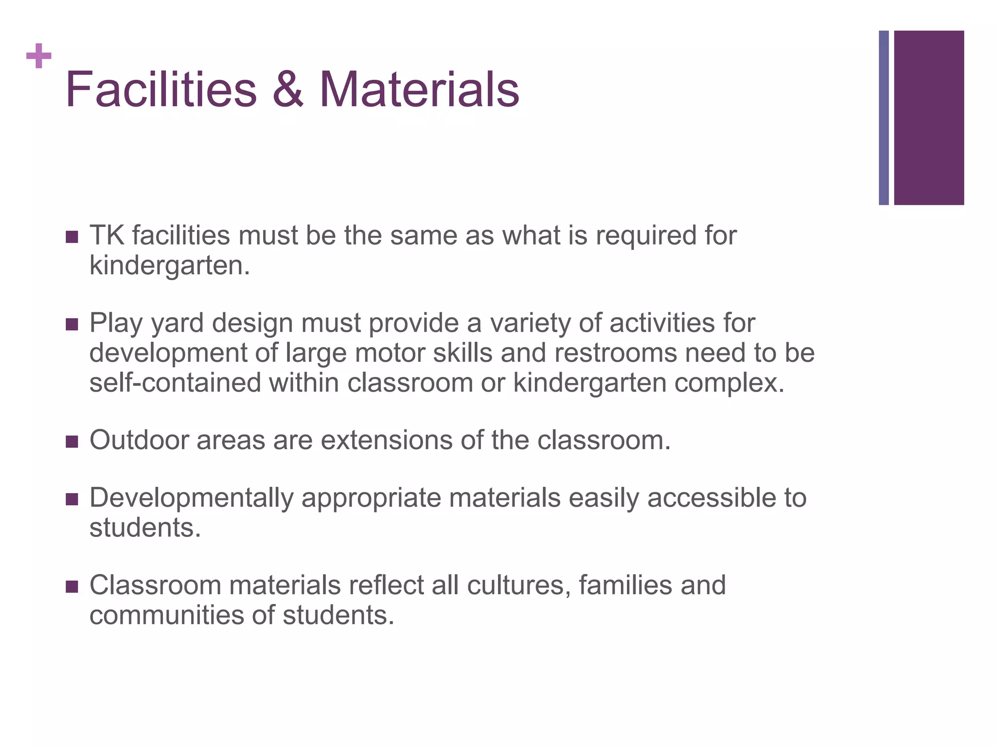 +
    Facilities & Materials

       TK facilities must be the same as what is required for
        kindergarten.

       Play yard design must provide a variety of activities for
        development of large motor skills and restrooms need to be
        self-contained within classroom or kindergarten complex.

       Outdoor areas are extensions of the classroom.

       Developmentally appropriate materials easily accessible to
        students.

       Classroom materials reflect all cultures, families and
        communities of students.
 