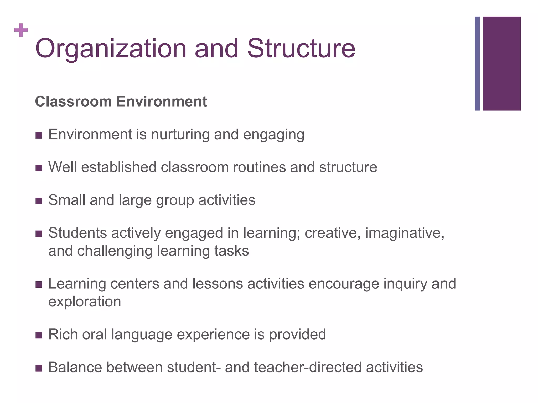 +
    Organization and Structure
    Classroom Environment

       Environment is nurturing and engaging

       Well established classroom routines and structure

       Small and large group activities

       Students actively engaged in learning; creative, imaginative,
        and challenging learning tasks

       Learning centers and lessons activities encourage inquiry and
        exploration

       Rich oral language experience is provided

       Balance between student- and teacher-directed activities
 