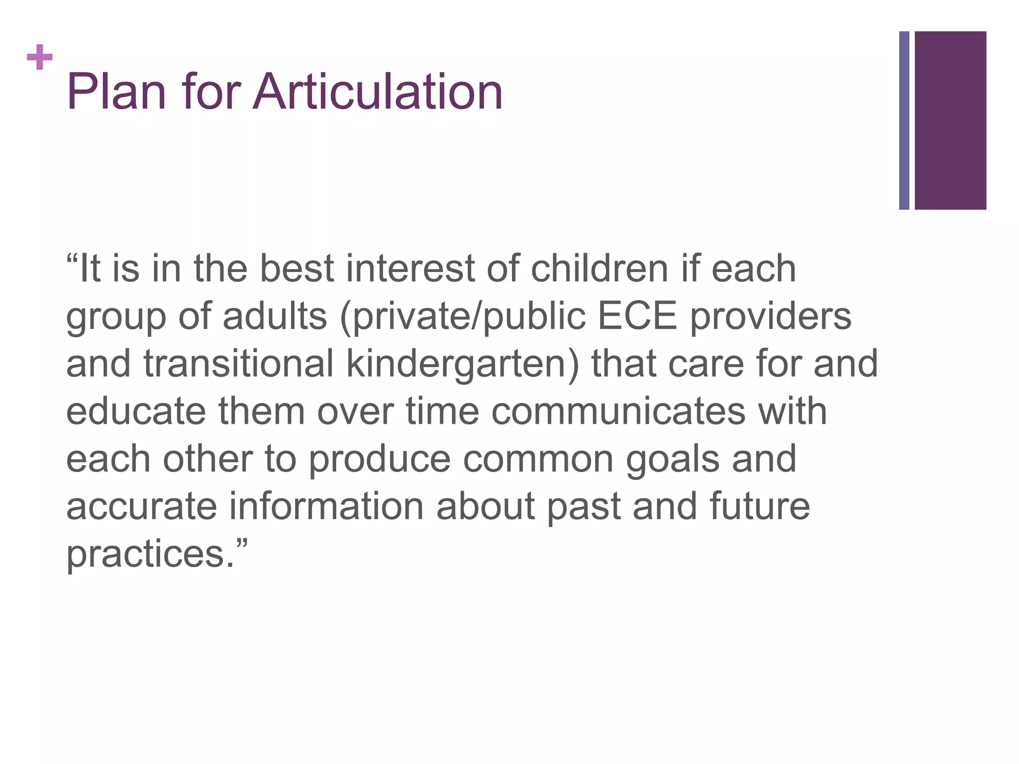 +
    Plan for Articulation


    “It is in the best interest of children if each
    group of adults (private/public ECE providers
    and transitional kindergarten) that care for and
    educate them over time communicates with
    each other to produce common goals and
    accurate information about past and future
    practices.”
 
