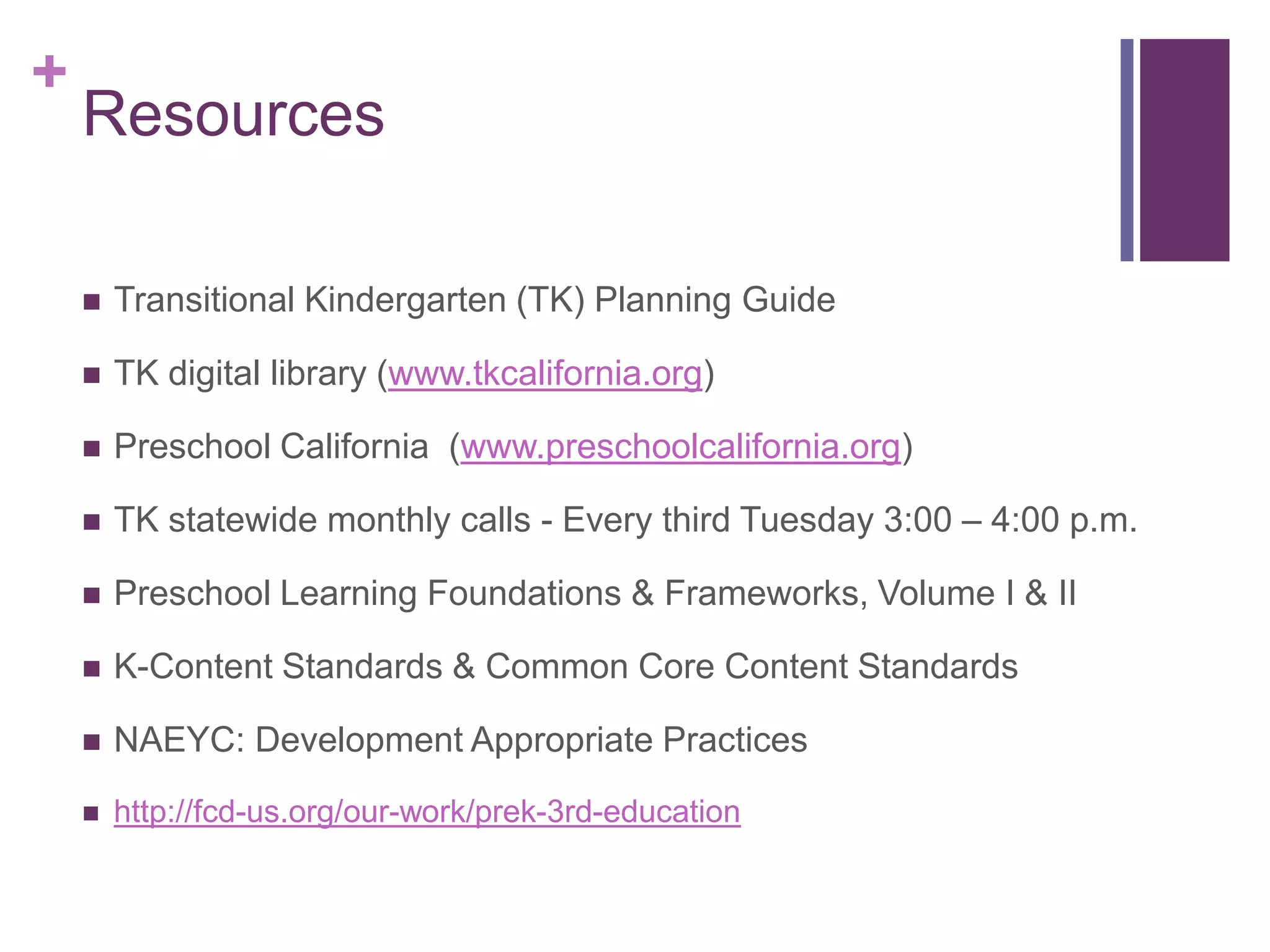 +
    Resources

       Transitional Kindergarten (TK) Planning Guide

       TK digital library (www.tkcalifornia.org)

       Preschool California (www.preschoolcalifornia.org)

       TK statewide monthly calls - Every third Tuesday 3:00 – 4:00 p.m.

       Preschool Learning Foundations & Frameworks, Volume I & II

       K-Content Standards & Common Core Content Standards

       NAEYC: Development Appropriate Practices
       http://fcd-us.org/our-work/prek-3rd-education
 