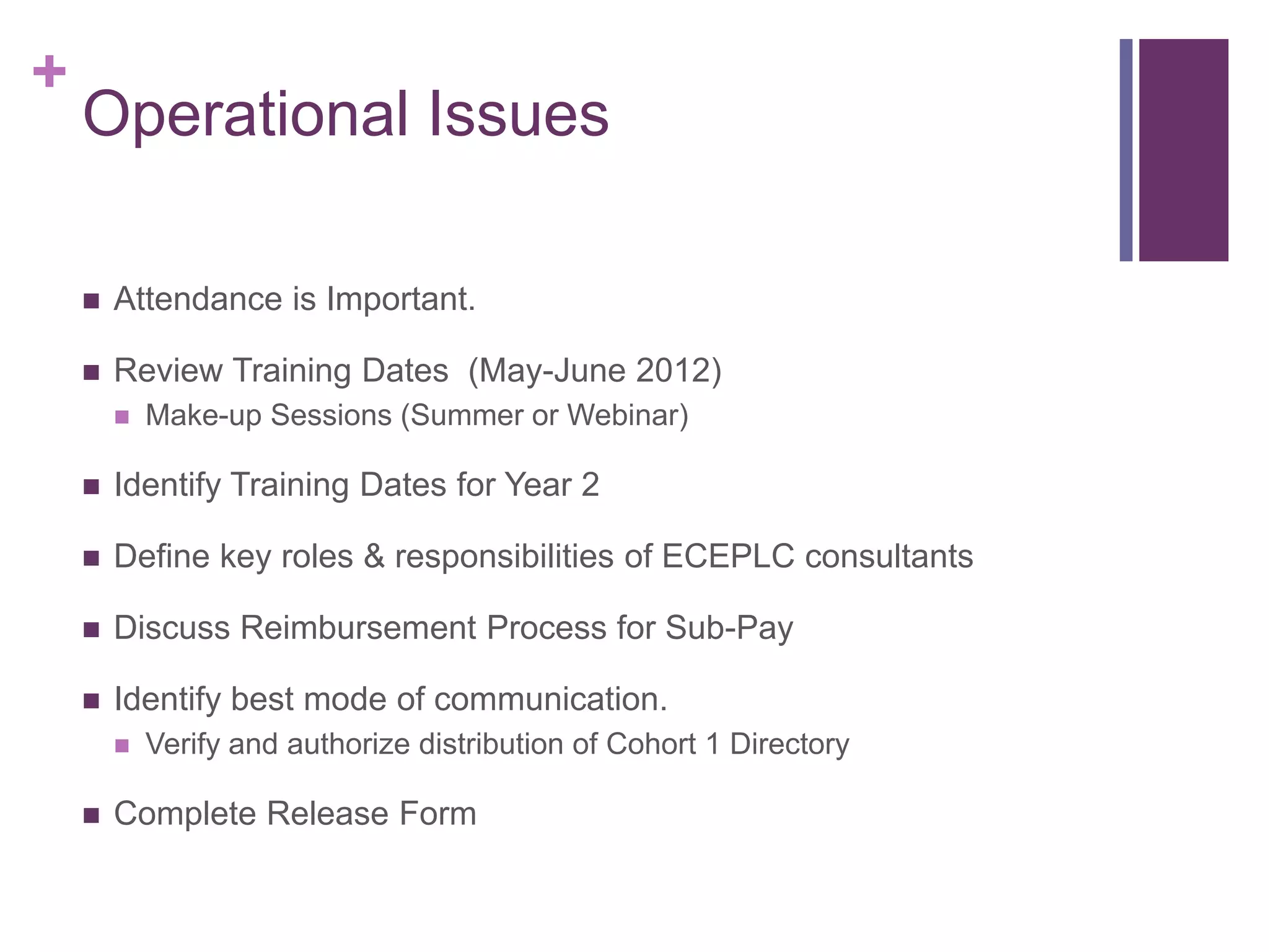 +
    Operational Issues

       Attendance is Important.

       Review Training Dates (May-June 2012)
           Make-up Sessions (Summer or Webinar)

       Identify Training Dates for Year 2

       Define key roles & responsibilities of ECEPLC consultants

       Discuss Reimbursement Process for Sub-Pay

       Identify best mode of communication.
           Verify and authorize distribution of Cohort 1 Directory

       Complete Release Form
 