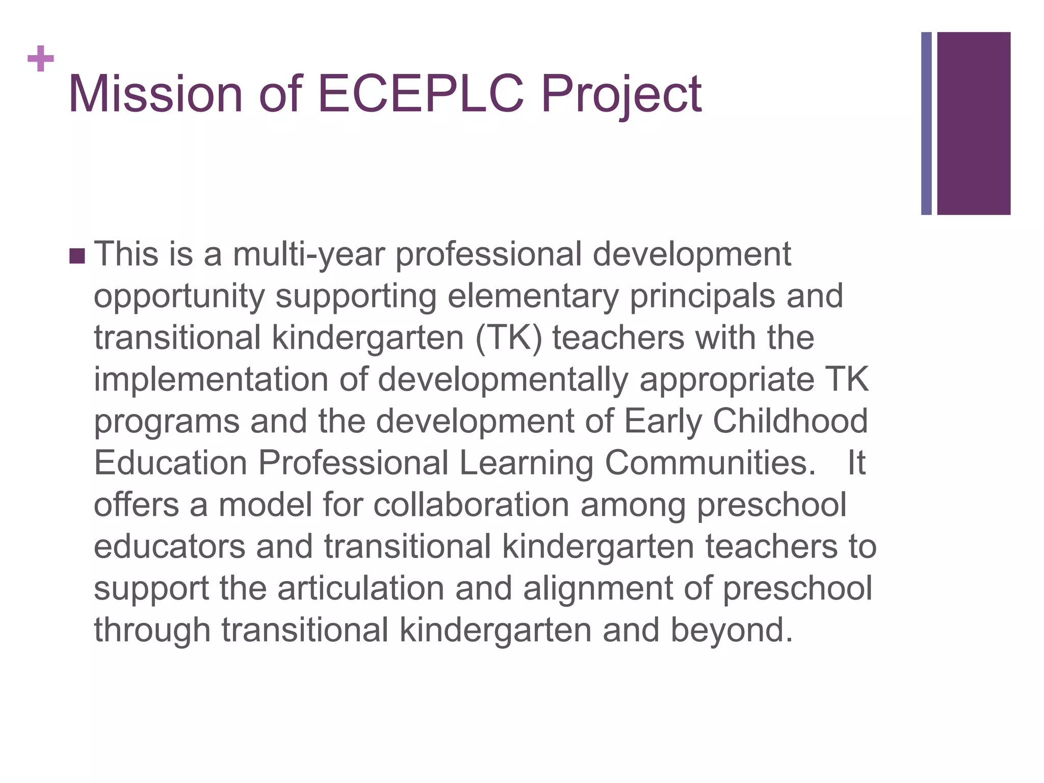 +
    Mission of ECEPLC Project

     Thisis a multi-year professional development
     opportunity supporting elementary principals and
     transitional kindergarten (TK) teachers with the
     implementation of developmentally appropriate TK
     programs and the development of Early Childhood
     Education Professional Learning Communities. It
     offers a model for collaboration among preschool
     educators and transitional kindergarten teachers to
     support the articulation and alignment of preschool
     through transitional kindergarten and beyond.
 