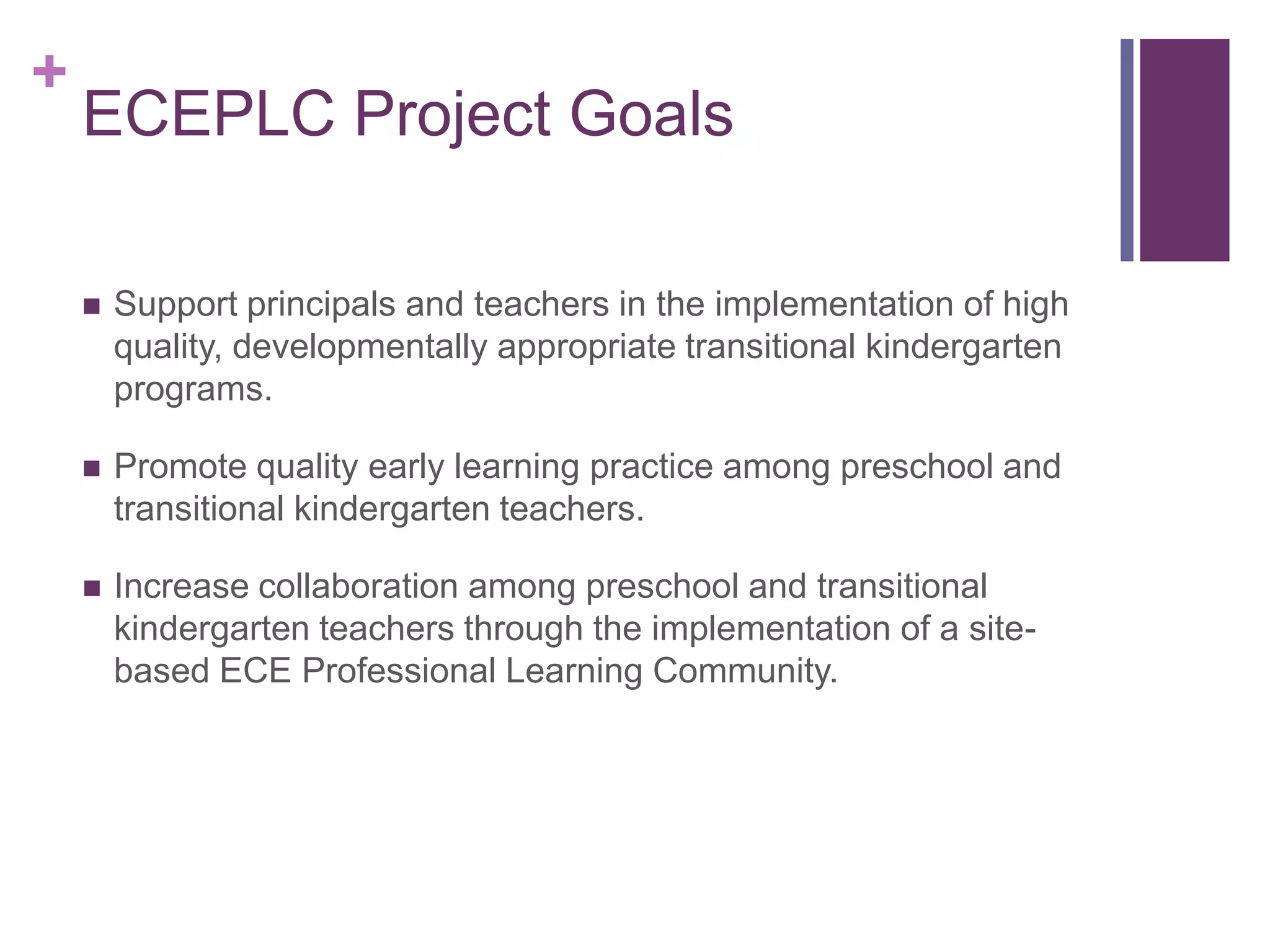 +
    ECEPLC Project Goals

       Support principals and teachers in the implementation of high
        quality, developmentally appropriate transitional kindergarten
        programs.

       Promote quality early learning practice among preschool and
        transitional kindergarten teachers.

       Increase collaboration among preschool and transitional
        kindergarten teachers through the implementation of a site-
        based ECE Professional Learning Community.
 