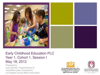 +




Early Childhood Education PLC
Year 1, Cohort 1, Session I
May 18, 2012
Presented by:
Judy Sanchez, Project Director III        The Los A  ngel es Count y Ear l y Car e
                                         and Educat i on W kf or ce Consor t i um
                                                           or
Jacqueline Lopez, Consultant II            i s f unded by Fi r st 5 LA and Los
                                             A ngel es U ver sal Pr eschool
                                                        ni
Los Angeles County Office of Education
 