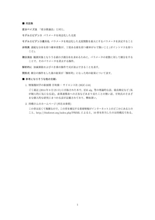 ■ 用語集(索引に未記載のものなど) 
変分ベイズ法「変分推論法」と同じ。 
モデルエビデンスパラメータを周辺化した尤度 
モデルエビデンス最大化パラメータを周辺化した尤度関数を最大にするパラメータを決定すること 
非特異連続な分布を持つ確率変数が、丁度ある値を持つ確率が0 で無いこと(ポイントマスを持つ 
こと)。 
積分消去観測対象となりうる値の予測分布を求めるために、パラメータの変数に対して積分をする 
ことで、そのパラメータを消去する操作。 
解析的に加減乗除およびべき乗の操作で式が表示できることを表す。 
閉形式積分の操作をした後の結果が「解析的」になった時g の結果について表す。 
モデル平均p187 複数のモデルをパラメータで指定するようにして、そのパラメータ上の分布が求まっ 
たときに、それを使った平均値を使うことと考えられる。(?) 
■ 参考になりそうな他の文献: 
1. 情報幾何学の新展開甘利俊一サイエンス社(SGC-110) 
ごく最近(2014 年8 月25 日) に出版された本で、EM alg. 等の理論的な話、最良検定など(私 
が個人的に気になる話)、産業連関表への言及などあまり見たことの無い話、甘利氏のさまざ 
まな個人的な研究にまつわる話が記載されており、興味深い。 
2. 持橋さんのホームページ(所在未参照) 
この章は長くて複雑なので、この章を補完する重要情報がインターネット上のどこかにあると聞 
いた。http://ibisforest.org/index.php?PRML によると、10 章を担当したのは持橋氏である。 
■ 理解が難しいところなど 
• § 10.1(p177) 「十分に柔軟な分布を使っても、過学習の問題は起きない」 
→ 理論的根拠はあるのか/経験則なのか? 
• § 10.1.2(p183) 図10.3「最もよく近似する一変数ガウス」→ 2 変数ガウスではないか? 
• § 10.1.4(p187) 隠れ変数Z がモデルm により「構造」が異なるということを反映した数学的 
に自然な表記は何だろうか? 
1 
 