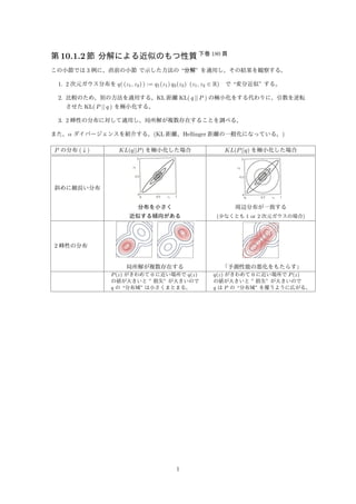 第10.1.2 節分解による近似のもつ性質下巻180 頁 
この小節では3 例に、直前の小節で示した方法の“分解” を適用し、その結果を観察する。 
1. 2 次元ガウス分布をq( (z1, z2) ) := q1(z1) q2(z2) (z1, z2 2 R) で“変分近似” する。 
2. 比較のため、別の方法を適用する。KL 距離KL( q || P ) の極小化をする代わりに、引数を逆転 
させたKL( P || q ) を極小化する。 
3. 2 峰性の分布に対して適用し、局所解が複数存在することを調べる。 
また、 ダイバージェンスを紹介する。(KL 距離、Hellinger 距離の一般化になっている。) 
P の分布(↓) KL(q||P) を極小化した場合KL(P||q) を極小化した場合 
斜めに細長い分布 
分布を小さく 
近似する傾向がある 
周辺分布が一致する 
(少なくとも1 or 2 次元ガウスの場合) 
2 峰性の分布 
局所解が複数存在する「予測性能の悪化をもたらす」 
P(z) がきわめて0 に近い場所でq(z) 
の値が大きいと” 損失” が大きいので 
q の“分布域” は小さくまとまる。 
q(z) がきわめて0 に近い場所でP(z) 
の値が大きいと” 損失” が大きいので 
q はP の“分布域” を覆うように広がる。 
• 考えると面白そうなこと: 
– 分布のP とq が上記のようなケースだけではなくて、fat-tail な場合や特異の場合も考察して、何が起こるか 
考える。 
1 
 