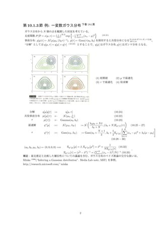 第10.1.3 節例: 一変数ガウス分布下巻184 頁 
ガウス分布からN 個の点を観測した状況を考えている。 
尤度関数P(D = x|μ, ) = 
 τ 
2π 
N/2 
exp 
n 
−τ 
2 
PN 
n=1(xn − μ)2 
o 
(10.21) 
事前分布: p[μ|]   N(μ|μ0, (0)−1), p[]   Gam(|a0, b0) を採用すると共役分布になる§ 2.3.6 ガウス-ガンマ分布 
演習2.44 。 
“分解” としてはq[μ, ] = q[μ] × q[] (10.24) とすることで、q[μ] はガウス分布、q[] はガンマ分布となる。 
(1) 初期値(2) μ で最適化 
(3)  で最適化(4) 収束解 
分解q[μ]q[] := q[μ, ] (10.24) 
共役事前分布p([μ]|)   N(μ0, 1 
λ0 
) (10.22) 
〃p([])   Gamma(a0, b0)  
(10.23) 
0μ0 + Nx 
¯最適解q⋆[μ] :=: N(μN, N) := N 
0 + N 
 
, (0 + N)Eq⋆[τ]() 
(10.25 − 27) 
〃q⋆[] :=: Gam(aN, bN) := Gam(a0 + 
N + 1 
2 
, b0 + 
1 
2 
Eq⋆[μ] 
 
XN 
(xn − μ)2 + 0(μ − μ0) 
n=1 
# 
(10.28 − 30) 
(a0, b0, μ0, 0)   (0, 0, 0, 0) =) Eq⋆[μ][μ] = ¯x, Eq⋆[μ][μ2] = ¯x2 + 
1 
NEq⋆[τ][] 
(10.32) 
PN 
Eq⋆[τ][] = (x¯2 − ¯x2)−1 = ( 
n=1(xn − ¯x)2/N)−1 (10.33) 
, 
補足: 最尤推定と比較した優位性についての議論を含む、ガウス分布のベイズ推論の完全な扱いは、 
Minka 1998(“Inferring a Gaussian distribution”. Media Lab note, MIT) を参照。 
http://research.microsoft.com/˜minka 
2 
 