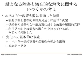 鍵となる障害と潜在的な解決に関するいつくかの考えエネルギー政策失敗に共通した特徴需要予測と潜在的供給力見通しに基づく決定供給側の根拠のない解決策に対する公衆の圧倒的支持利用効率向上は最大の潜在性を持っているが、みじめに失敗した変化への基本的な仮定エネルギー供給事業の必要性分析から出発家庭が出発点Tokyo, 13 October 2010Mycle Schneider Consulting               