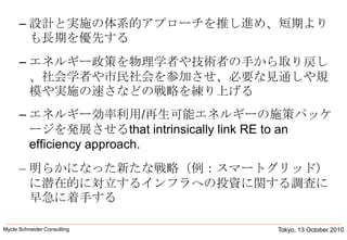 設計と実施の体系的アプローチを推し進め、短期よりも長期を優先するエネルギー政策を物理学者や技術者の手から取り戻し、社会学者や市民社会を参加させ、必要な見通しや規模や実施の速さなどの戦略を練り上げるエネルギー効率利用/再生可能エネルギーの施策パッケージを発展させるthat intrinsically link RE to an efficiency approach. 明らかになった新たな戦略（例：スマートグリッド）に潜在的に対立するインフラへの投資に関する調査に早急に着手するTokyo, 13 October 2010Mycle Schneider Consulting               