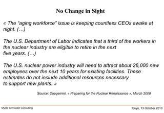 No Change in Sight« The “aging workforce” issue is keeping countless CEOs awake at night. (…)The U.S. Department of Labor indicates that a third of the workers in the nuclear industry are eligible to retire in the next five years. (…)The U.S. nuclear power industry will need to attract about 26,000 new employees over the next 10 years for existing facilities. These estimates do not include additional resources necessary to support new plants. »Source: Capgemini, « Preparing for the Nuclear Renaissance », March 2008Tokyo, 13 October 2010Mycle Schneider Consulting               