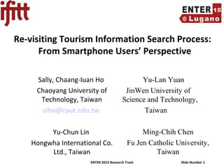 ENTER 2015 Research Track Slide Number 1
Re-visiting Tourism Information Search Process:
From Smartphone Users’ Perspective
Sally, Chaang-Iuan Ho
Chaoyang University of
Technology, Taiwan
ciho@cyut.edu.tw
Yu-Chun Lin
Hongwha International Co.
Ltd., Taiwan
Yu-Lan Yuan
JinWen University of
Science and Technology,
Taiwan
Ming-Chih Chen
Fu Jen Catholic University,
Taiwan
 