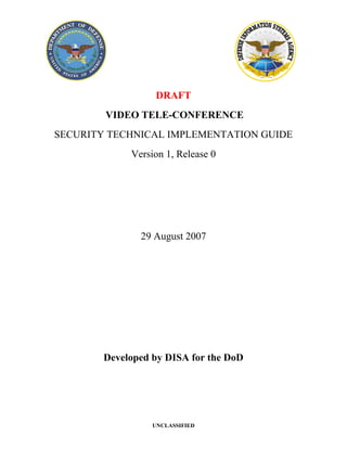DRAFT
        VIDEO TELE-CONFERENCE
SECURITY TECHNICAL IMPLEMENTATION GUIDE
             Version 1, Release 0




               29 August 2007




        Developed by DISA for the DoD




                  UNCLASSIFIED
 