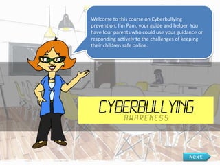 Welcome to this course on Cyberbullying
prevention. I’m Pam, your guide and helper. You
have four parents who could use your guidance on
responding actively to the challenges of keeping
their children safe online.
Next
 