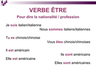 VERBE ÊTRE Pour dire la nationalité / profession Je  suis  italien/italienne Nous  sommes  italiens/italiennes Tu  es  chinois/chinoise Vous  êtes  chinois/chinoises Il  est  am éricain Ils  sont  am éricains Elle  est  am éricaine Elles  sont  am éricaines 