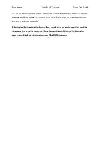 Amie Rogers Thursday 16th
February CosmicTigerDraft 1
don’t go out partying because we don’t feeel like we’ve got anything to party about, We’re still not
where we want to be and we’ll do anything to get there.’ That inspires me as were getting older
and want to be just as successful.”
This simple effective ethos that Cosmic Tiger have tried to portray through their music is
clealry working at such a young age,these 4 are on to something very big. Keep your
eyes peeled, they’ll be bringing some more ROARING hits sooon.
 