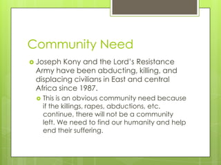 Community Need
 Joseph  Kony and the Lord’s Resistance
 Army have been abducting, killing, and
 displacing civilians in East and central
 Africa since 1987.
    This is an obvious community need because
     if the killings, rapes, abductions, etc.
     continue, there will not be a community
     left. We need to find our humanity and help
     end their suffering.
 