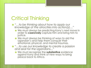 Critical Thinking
   “…to be thinking about how to apply our
    knowledge of the atrocities into action(s)…”
       We must always be predicting Kony’s next move in
        order to coercively capture him and bring him to
        justice.
       We must always be thinking of ways to aid the
        Ugandan’s and help them conquer their
        emotional, physical, and mental traumas.
   “…to use our knowledge to create a passion
    and zeal for the Ugandans...”
       We must recognize the substantive evidence
        against Kony and think of new ways to bring
        peace back to Africa.
 