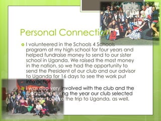 Personal Connection
   I volunteered in the Schools 4 Schools
    program at my high school for four years and
    helped fundraise money to send to our sister
    school in Uganda. We raised the most money
    in the nation, so we had the opportunity to
    send the President of our club and our advisor
    to Uganda for 16 days to see the work put
    into action.
   I was also very involved with the club and the
    fundraising during the year our club selected
    my sister to take the trip to Uganda, as well.
 