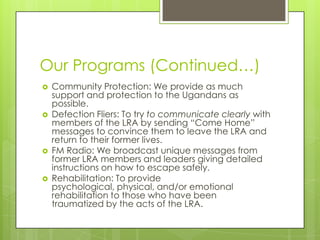 Our Programs (Continued…)
   Community Protection: We provide as much
    support and protection to the Ugandans as
    possible.
   Defection Fliers: To try to communicate clearly with
    members of the LRA by sending “Come Home”
    messages to convince them to leave the LRA and
    return to their former lives.
   FM Radio: We broadcast unique messages from
    former LRA members and leaders giving detailed
    instructions on how to escape safely.
   Rehabilitation: To provide
    psychological, physical, and/or emotional
    rehabilitation to those who have been
    traumatized by the acts of the LRA.
 