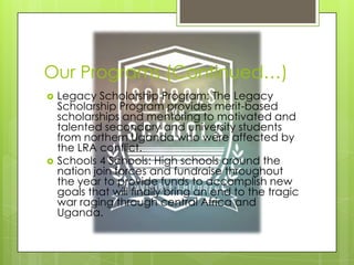 Our Programs (Continued…)
   Legacy Scholarship Program: The Legacy
    Scholarship Program provides merit-based
    scholarships and mentoring to motivated and
    talented secondary and university students
    from northern Uganda who were affected by
    the LRA conflict.
   Schools 4 Schools: High schools around the
    nation join forces and fundraise throughout
    the year to provide funds to accomplish new
    goals that will finally bring an end to the tragic
    war raging through central Africa and
    Uganda.
 