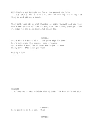 EXT.Charles and Malcolm go for a jog around the lake
(L.S.) (M.S.) and a (C.U.) of Charles feeling all dizzy and
they go and sit on a bench.
They both talk about what Charles is going through and you just
see a few seconds of them talking and then saying goodbye, then
it skips to the next beautiful sunny day.
CHARLES
Let's raise a toast to all the good days to come
Let's celebrate the season, come everyone
Let's save a kiss for us when the night is done
Oh my love, I'll keep you warm
Buying a gun.
CHARLES
(INT LEADING TO EXT) Charles coming home from work with his gun.
CHARLES
Says goodbye to his son. (C.U)
CHARLES
 