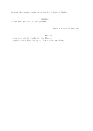 Leaves the house walks down the hill into a field.
CHARLES
Takes the gun out of his pocket
BANG - sound of the gun
CHARLES
(slow motion) he falls to the floor.
Laying there looking up at the stars. He dies.
 
