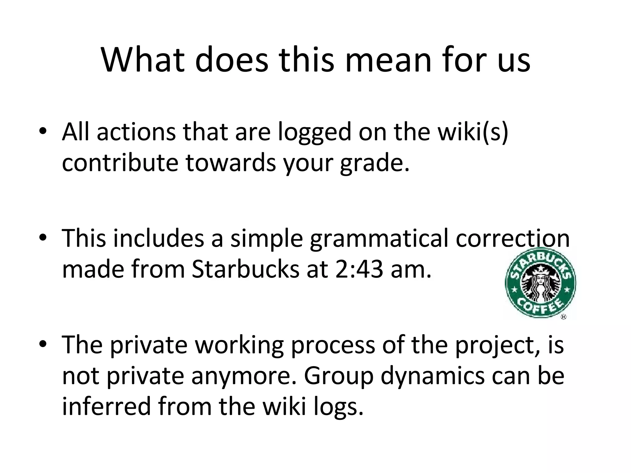 What does this mean for us All actions that are logged on the wiki(s) contribute towards your grade. This includes a simple grammatical correction made from Starbucks at 2:43 am. The private working process of the project, is not private anymore. Group dynamics can be inferred from the wiki logs. 