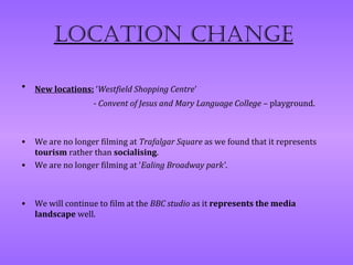 Location change

•   New locations: ‘Westfield Shopping Centre’
                   - Convent of Jesus and Mary Language College – playground.



•   We are no longer filming at Trafalgar Square as we found that it represents
    tourism rather than socialising.
•   We are no longer filming at ‘Ealing Broadway park’.



•   We will continue to film at the BBC studio as it represents the media
    landscape well.
 
