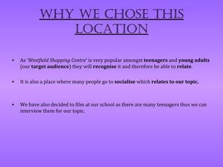 Why We chose this
               location

•   As ‘Westfield Shopping Centre’ is very popular amongst teenagers and young adults
    (our target audience) they will recognise it and therefore be able to relate.

•   It is also a place where many people go to socialise which relates to our topic.



•   We have also decided to film at our school as there are many teenagers thus we can
    interview them for our topic.
 