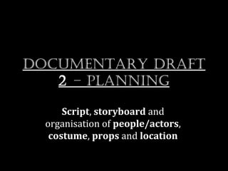 Documentary Draft
   2 – planning

      Script, storyboard and
  organisation of people/actors,
   costume, props and location
 