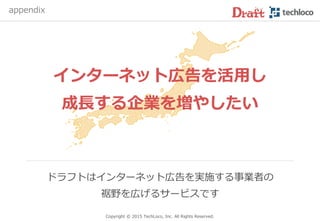 Copyright © 2017 TechLoco, Inc. All Rights Reserved.
6.利用料金：広告運用代行の場合
他の広告代理店に依頼するよりも安価に
ネット広告を実施できます（手数料はおよそ半額）
0%
20%
40%
60%
80%
100%
120%
広告代理店 ドラフト
手数料
広告掲載費
 