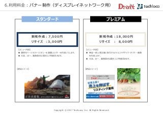 Copyright © 2017 TechLoco, Inc. All Rights Reserved.
6.利用料金：バナー制作（ディスプレイネットワーク用）
スタンダード
【メニュー内容】
 遷移先ページのファーストビューを踏襲したバナーを作成いたします。
 文言、コピー、画像素材は貴社にご用意頂きます。
プレミアム
新規作成：7,500円
リ サ イ ズ ：3,000円
【納品イメージ】
【メニュー内容】
 東証一部上場企業と取引するハイエンドデザイナーがバナー画像
を作成します。
 文言、コピー、画像素材は貴社にご用意頂きます。
【納品イメージ】
新規作成：18,000円
リサイズ ： 8,000円
 
