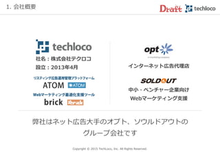 弊社はネット広告大手のオプト、ソウルドアウトの
グループ会社です
インターネット広告代理店
中小・ベンチャー企業向け
Webマーケティング支援
社名：株式会社テクロコ
設立：2013年4月
Copyright © 2017 TechLoco, Inc. All Rights Reserved.
1. 会社概要
 
