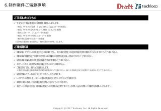 Copyright © 2017 TechLoco, Inc. All Rights Reserved.
6.制作案件ご留意事項
 下記に示す各素材のご用意をお願いいたします。
・商品、サービスの写真 (『.psd』または『.jpg』データを推奨)
・商品、サービスを訴求する上で、補助となるような画像
・貴社ロゴデータ （『.ai』データを推奨）
・商品、サービスを利用したユーザーの画像
・制作物に記載するコピー・文章案
※足りない素材がある場合は、無料素材を使用いたします。
ご手配いただくもの
 構成案、デザインの修正対応は1回までとし、その後の修正は追加料金を頂く場合がございますのでご了承ください。
 構成案ご確認完了以降の文言及び構成の変更は対応しかねますのでご了承ください。
 納品後に納品物の修正は出来かねます事をご了承ください。
 本サービスは、成果改善を保証するものではありません。
 ご確認完了は、貴社の総意とします。
※貴社担当者と貴社決裁者が異なる場合にご注意ください。後々の再修正などはお受けできませんのでご了承ください。
 納品物はバナーおよびランディングページとなります。
 レイアウトの都合上、コピーの長さを指定させていただくことがあります。
 薬事対応に関しては別途お見積もりをさせていただきます。
 各サービス毎に別途、詳細な規約への同意が必要ですので、お申し込みの際にご確認をお願いいたします。
ご確認事項
 