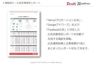 Copyright © 2017 TechLoco, Inc. All Rights Reserved.
「Yahoo!プロモーション広告」、
「Googleアドワーズ」および
「Facebook広告」に対応した
広告効果測定レポートを自動で
生成する機能を搭載。
広告運用結果と主要指標が1枚に
まとまったレポートをDLできます。
7.機能紹介：広告効果測定レポート
 