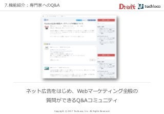 7.機能紹介：専門家へのQ&A
Copyright © 2017 TechLoco, Inc. All Rights Reserved.
ネット広告をはじめ、Webマーケティング全般の
質問ができるQ&Aコミュニティ
 