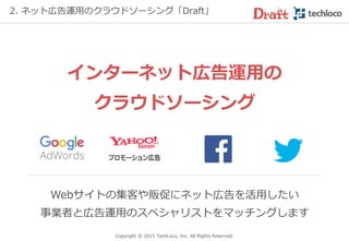 予算が少ない中小・ベンチャー企業、個人の方でも
安心してご利用いただけます
Copyright © 2017 TechLoco, Inc. All Rights Reserved.
2. Webマーケティング支援の専門家マッチング「Draft」
☑ 少ない予算でもキチンと対応して欲しい
☑ ノウハウのある専門家に任せたい
☑ 地方からの依頼にも応えて欲しい
☑ 専門的で煩雑な作業から解放されたい
 