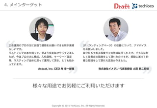 Copyright © 2017 TechLoco, Inc. All Rights Reserved.
4. 登録者（依頼主様）
❝限られた報酬にもかかわらず非常に高いコスト
パフォーマンスで、逆に恐縮したくらいです❞
アッパーフィールド様（健康雑貨のネット販売）
Facebook広告で認知拡大（いいね！獲得）を目的に広告を実施
広告媒体： Facebook
広 告 費： 36,000円
集めた いいね！ 493件
いいね！１件あたり
73円で獲得
~お客様からいただいたご評価~
 