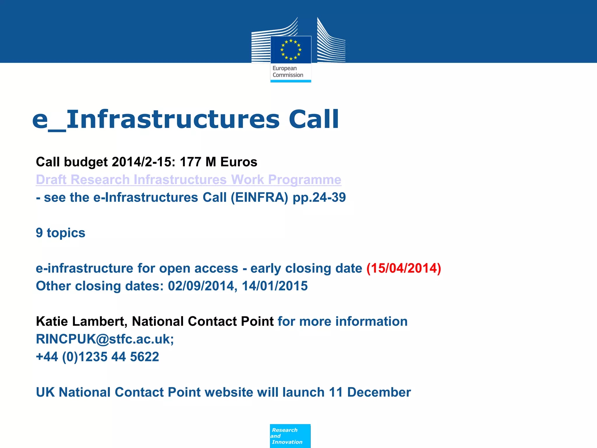 e_Infrastructures Call
Call budget 2014/2-15: 177 M Euros
Draft Research Infrastructures Work Programme
- see the e-Infrastructures Call (EINFRA) pp.24-39
9 topics
e-infrastructure for open access - early closing date (15/04/2014)
Other closing dates: 02/09/2014, 14/01/2015
Katie Lambert, National Contact Point for more information
RINCPUK@stfc.ac.uk;
+44 (0)1235 44 5622
UK National Contact Point website will launch 11 December
Policy
Research
and
Innovation

 