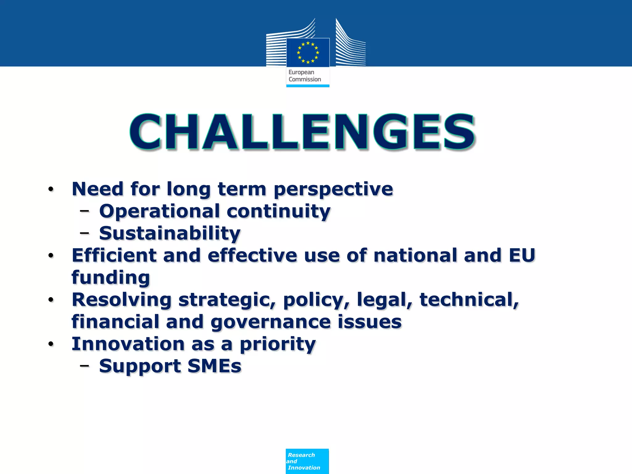 • Need for long term perspective
− Operational continuity
− Sustainability
• Efficient and effective use of national and EU
funding
• Resolving strategic, policy, legal, technical,
financial and governance issues
• Innovation as a priority
− Support SMEs

Policy
Research
and
Innovation

 