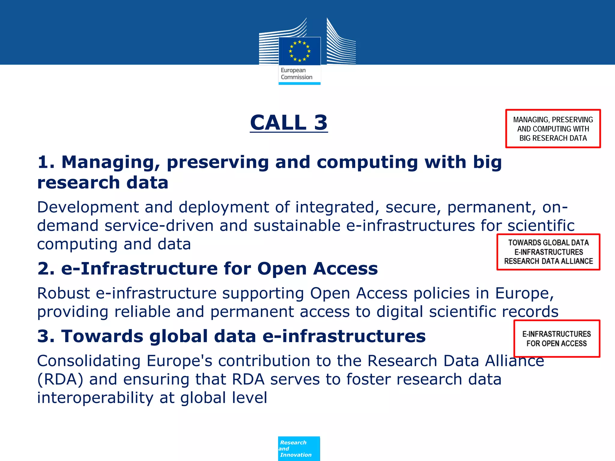 CALL 3

MANAGING, PRESERVING
AND COMPUTING WITH
BIG RESERACH DATA

1. Managing, preserving and computing with big
research data
Development and deployment of integrated, secure, permanent, ondemand service-driven and sustainable e-infrastructures for scientific
computing and data

2. e-Infrastructure for Open Access
Robust e-infrastructure supporting Open Access policies in Europe,
providing reliable and permanent access to digital scientific records

3. Towards global data e-infrastructures
Consolidating Europe's contribution to the Research Data Alliance
(RDA) and ensuring that RDA serves to foster research data
interoperability at global level
Policy
Research
and
Innovation

 