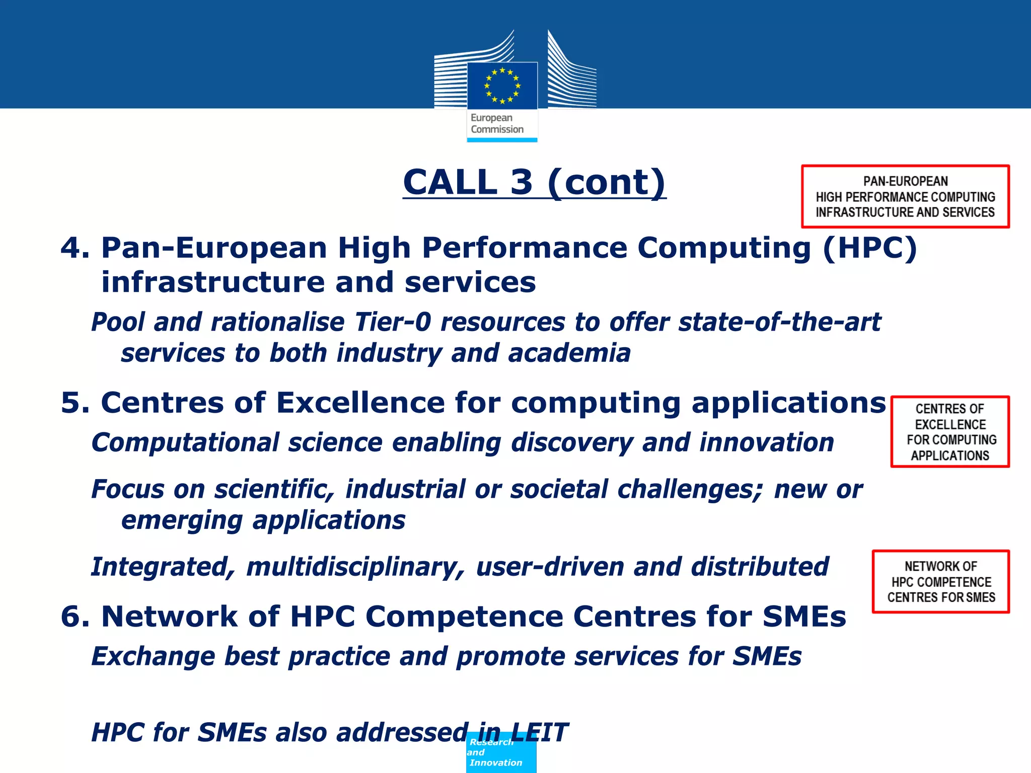 CALL 3 (cont)
4. Pan-European High Performance Computing (HPC)
infrastructure and services
Pool and rationalise Tier-0 resources to offer state-of-the-art
services to both industry and academia

5. Centres of Excellence for computing applications
Computational science enabling discovery and innovation
Focus on scientific, industrial or societal challenges; new or
emerging applications
Integrated, multidisciplinary, user-driven and distributed

6. Network of HPC Competence Centres for SMEs
Exchange best practice and promote services for SMEs
HPC for SMEs also addressed in LEIT
Policy
Research
and
Innovation

 