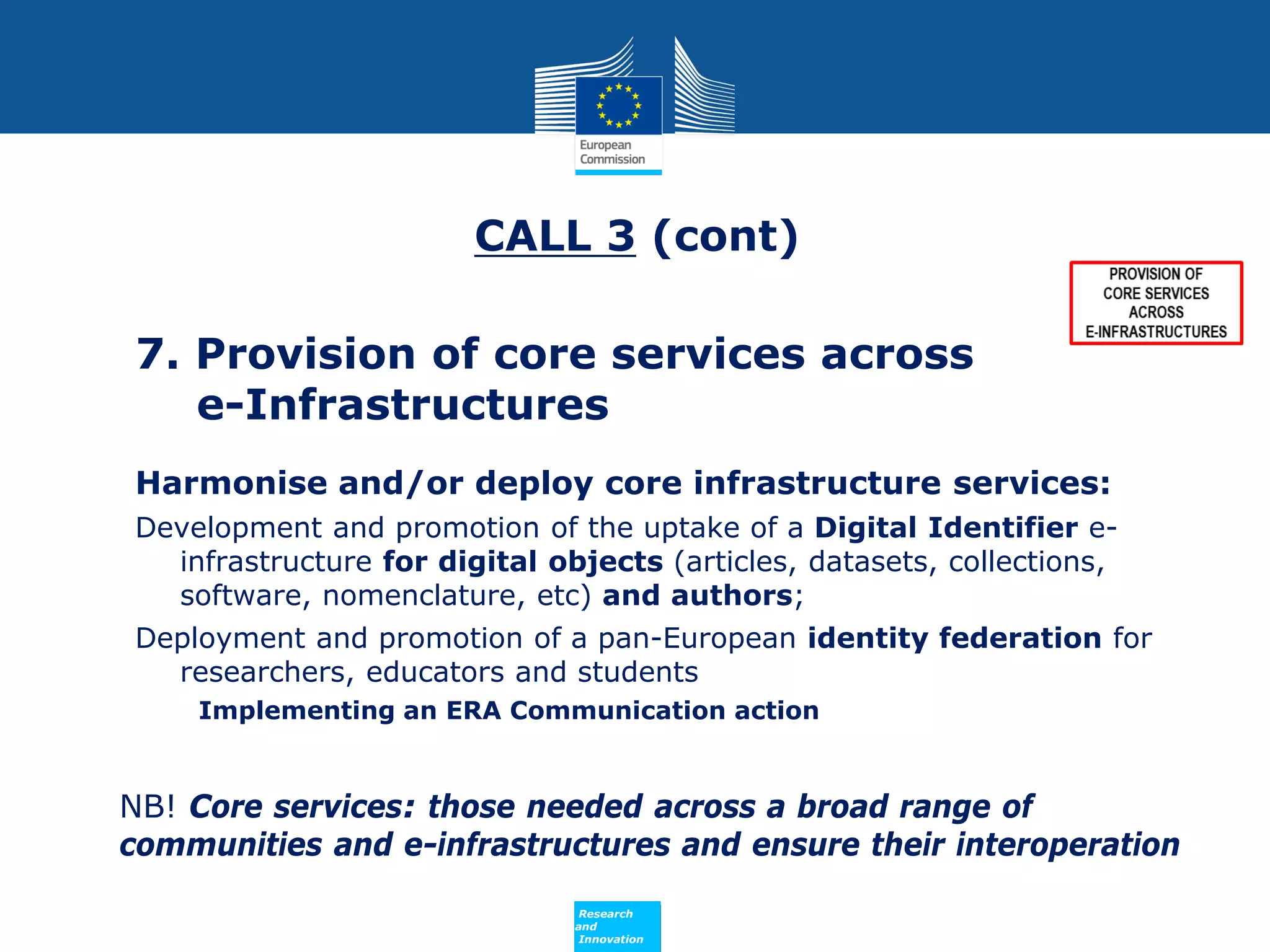 CALL 3 (cont)
7. Provision of core services across
e-Infrastructures
Harmonise and/or deploy core infrastructure services:
Development and promotion of the uptake of a Digital Identifier einfrastructure for digital objects (articles, datasets, collections,
software, nomenclature, etc) and authors;
Deployment and promotion of a pan-European identity federation for
researchers, educators and students
Implementing an ERA Communication action

NB! Core services: those needed across a broad range of
communities and e-infrastructures and ensure their interoperation
Policy
Research
and
Innovation

 