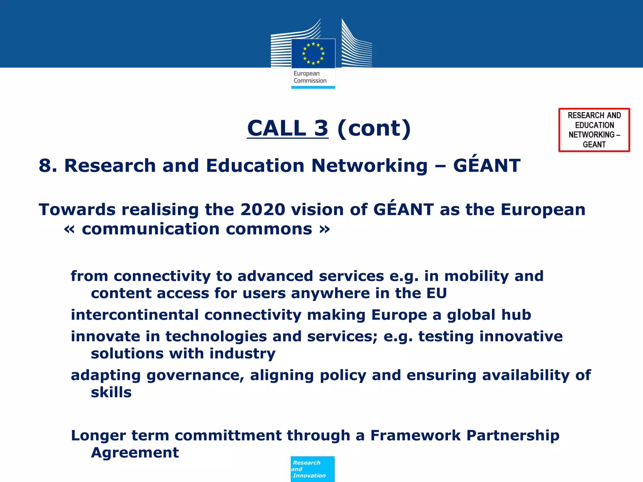 CALL 3 (cont)
8. Research and Education Networking – GÉANT
Towards realising the 2020 vision of GÉANT as the European
« communication commons »
from connectivity to advanced services e.g. in mobility and
content access for users anywhere in the EU
intercontinental connectivity making Europe a global hub
innovate in technologies and services; e.g. testing innovative
solutions with industry
adapting governance, aligning policy and ensuring availability of
skills
Longer term committment through a Framework Partnership
Agreement
Policy
Research
and
Innovation

 