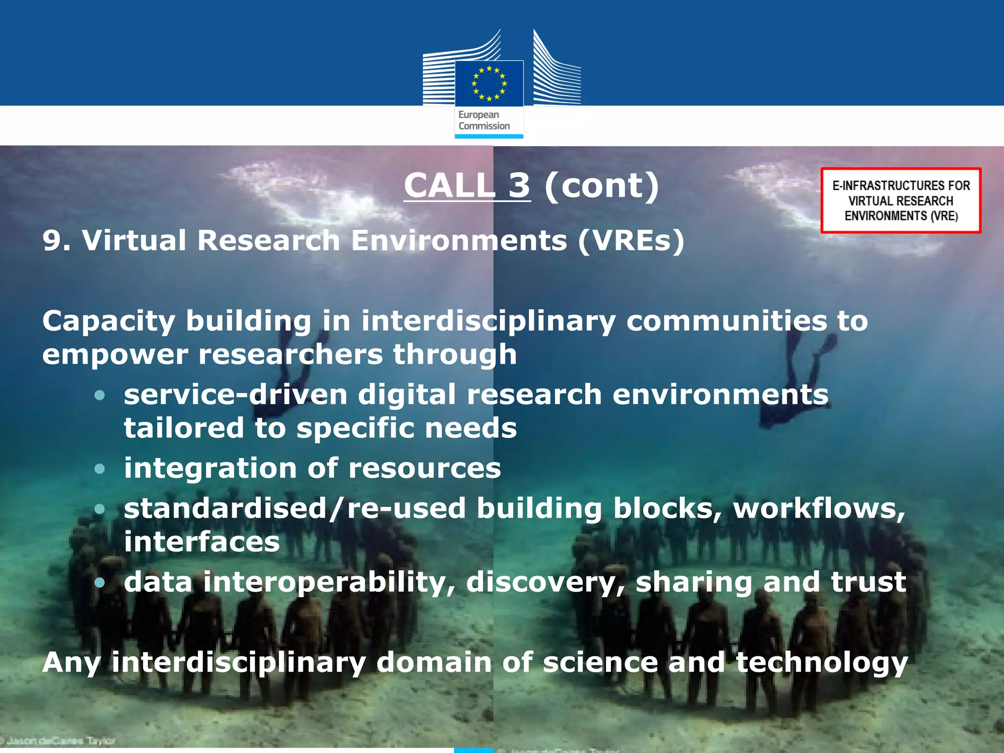 CALL 3 (cont)
9. Virtual Research Environments (VREs)
Capacity building in interdisciplinary communities to
empower researchers through
• service-driven digital research environments
tailored to specific needs
• integration of resources
• standardised/re-used building blocks, workflows,
interfaces
• data interoperability, discovery, sharing and trust
Any interdisciplinary domain of science and technology
Policy
Research
and
Innovation

 