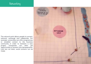 Networking

The network point allows people to connect,
network, exchange and collaborate. For
example, universities can offer programmes
or establish contact to the business
community in order to kickstart a new
project.
Companies
can
offer
job
opportunities or present new developments.
Last but not least, social contacts can be
made.

 